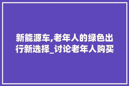 新能源车,老年人的绿色出行新选择_讨论老年人购买新能源车的可行性