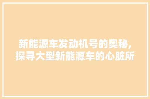 新能源车发动机号的奥秘,探寻大型新能源车的心脏所在