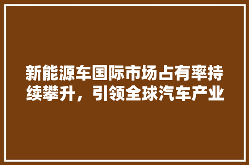新能源车国际市场占有率持续攀升，引领全球汽车产业变革