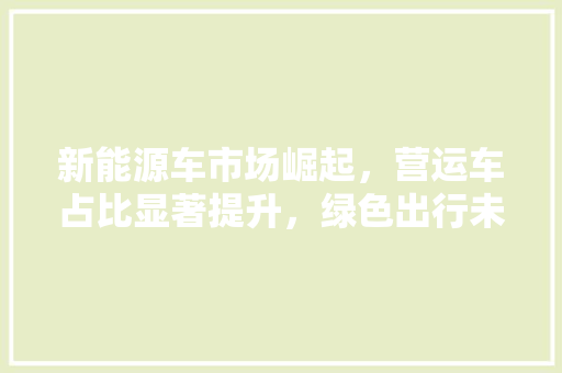 新能源车市场崛起，营运车占比显著提升，绿色出行未来可期