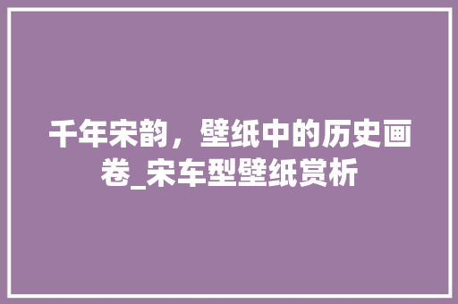 千年宋韵，壁纸中的历史画卷_宋车型壁纸赏析