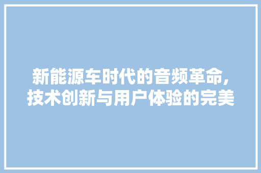 新能源车时代的音频革命,技术创新与用户体验的完美融合
