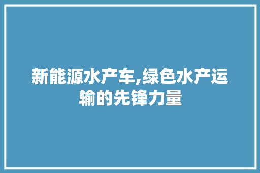 新能源水产车,绿色水产运输的先锋力量