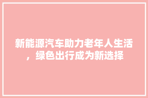 新能源汽车助力老年人生活，绿色出行成为新选择