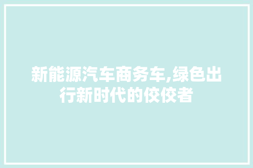 新能源汽车商务车,绿色出行新时代的佼佼者