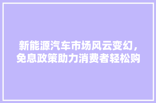新能源汽车市场风云变幻，免息政策助力消费者轻松购车
