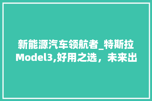 新能源汽车领航者_特斯拉Model3,好用之选，未来出行新标杆