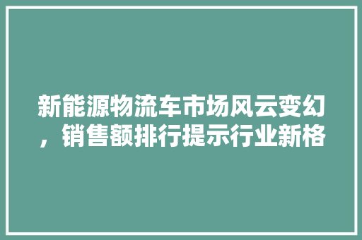 新能源物流车市场风云变幻，销售额排行提示行业新格局
