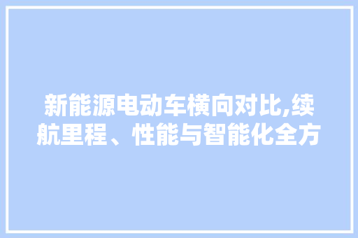 新能源电动车横向对比,续航里程、性能与智能化全方位评测