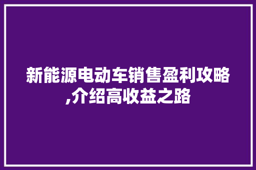 新能源电动车销售盈利攻略,介绍高收益之路