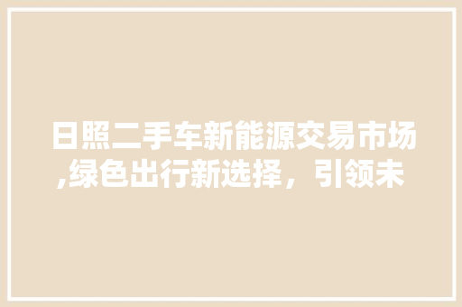 日照二手车新能源交易市场,绿色出行新选择，引领未来汽车潮流