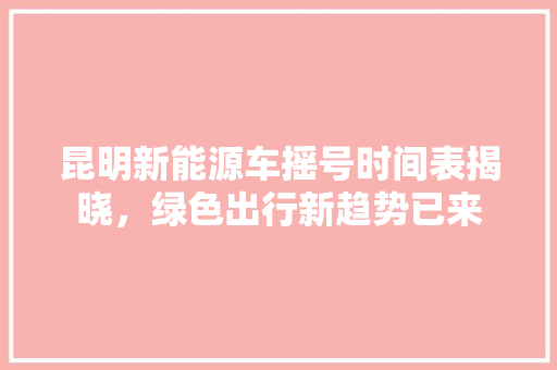 昆明新能源车摇号时间表揭晓，绿色出行新趋势已来
