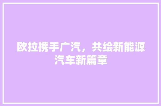 欧拉携手广汽，共绘新能源汽车新篇章