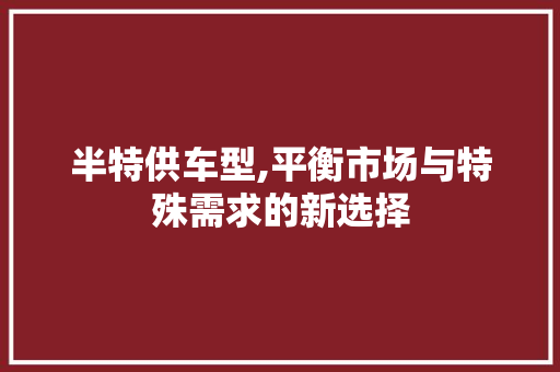 半特供车型,平衡市场与特殊需求的新选择