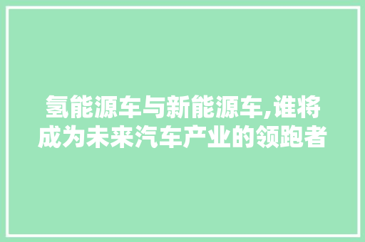 氢能源车与新能源车,谁将成为未来汽车产业的领跑者