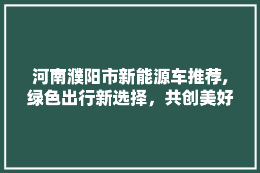 河南濮阳市新能源车推荐,绿色出行新选择，共创美好未来