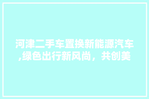 河津二手车置换新能源汽车,绿色出行新风尚，共创美好未来