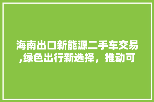 海南出口新能源二手车交易,绿色出行新选择，推动可持续发展