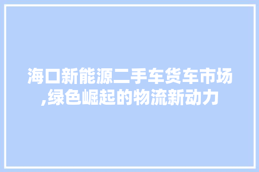 海口新能源二手车货车市场,绿色崛起的物流新动力