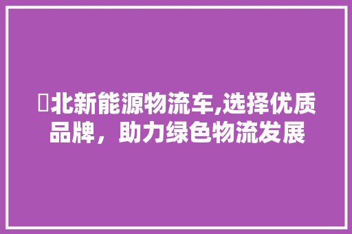 滘北新能源物流车,选择优质品牌，助力绿色物流发展