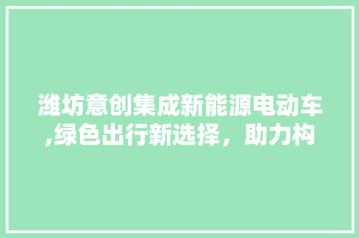 潍坊意创集成新能源电动车,绿色出行新选择，助力构建低碳未来