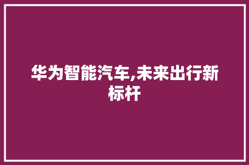 华为智能汽车,未来出行新标杆