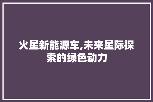 火星新能源车,未来星际探索的绿色动力