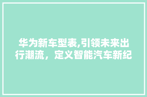 华为新车型表,引领未来出行潮流，定义智能汽车新纪元
