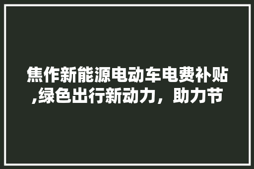 焦作新能源电动车电费补贴,绿色出行新动力，助力节能减排
