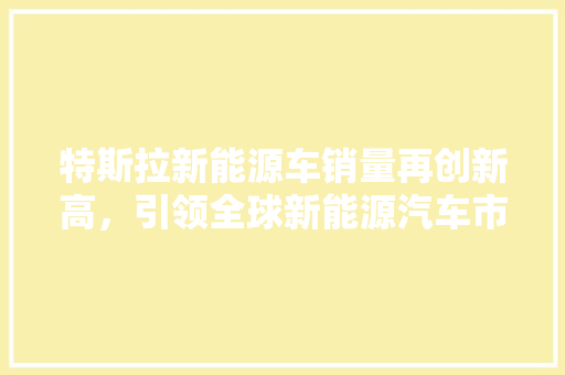 特斯拉新能源车销量再创新高，引领全球新能源汽车市场发展