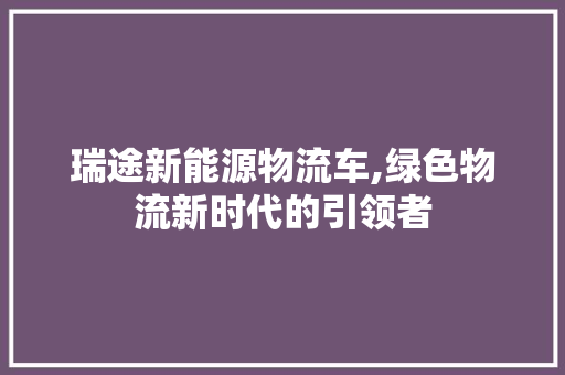 瑞途新能源物流车,绿色物流新时代的引领者