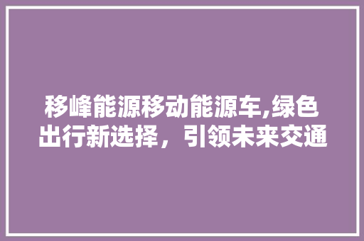 移峰能源移动能源车,绿色出行新选择，引领未来交通变革