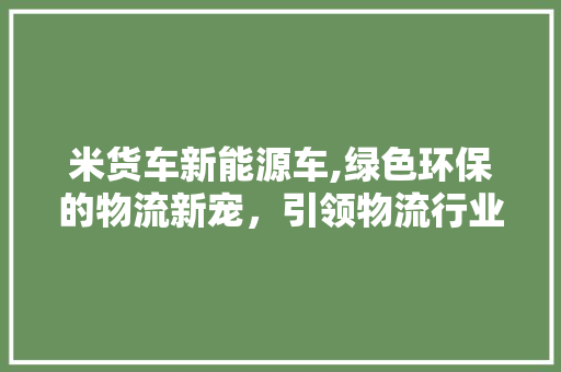米货车新能源车,绿色环保的物流新宠，引领物流行业转型升级
