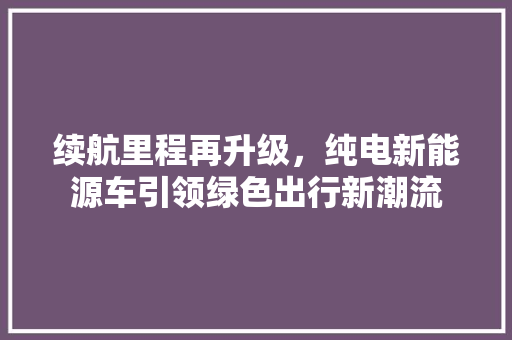 续航里程再升级，纯电新能源车引领绿色出行新潮流
