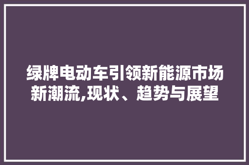 绿牌电动车引领新能源市场新潮流,现状、趋势与展望