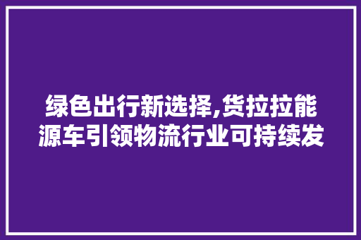 绿色出行新选择,货拉拉能源车引领物流行业可持续发展