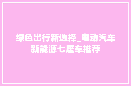 绿色出行新选择_电动汽车新能源七座车推荐