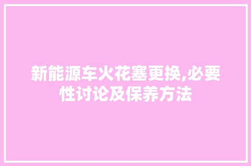 新能源车火花塞更换,必要性讨论及保养方法