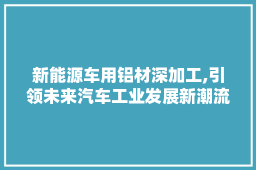 新能源车用铝材深加工,引领未来汽车工业发展新潮流