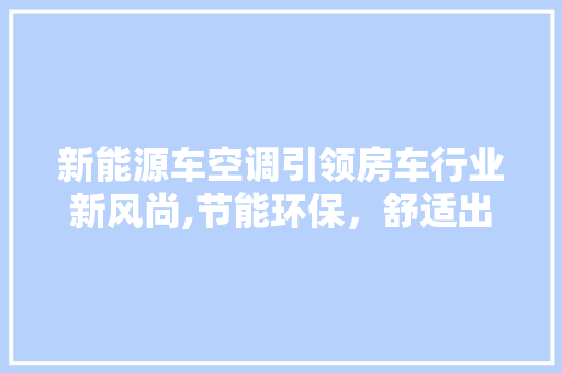 新能源车空调引领房车行业新风尚,节能环保，舒适出行