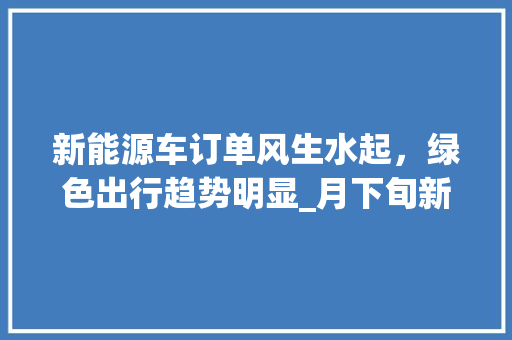 新能源车订单风生水起，绿色出行趋势明显_月下旬新能源车订单分析报告