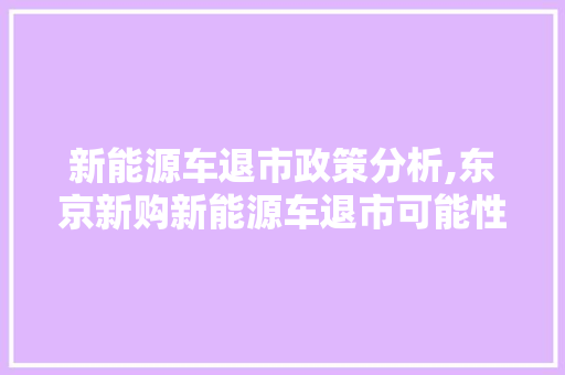 新能源车退市政策分析,东京新购新能源车退市可能性及应对步骤