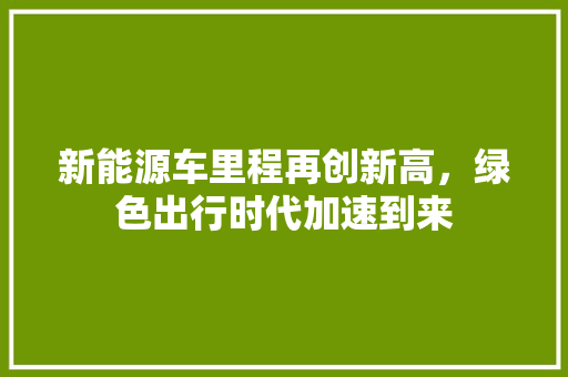 新能源车里程再创新高，绿色出行时代加速到来