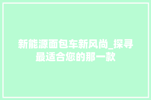新能源面包车新风尚_探寻最适合您的那一款