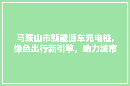 马鞍山市新能源车充电桩,绿色出行新引擎，助力城市可持续发展