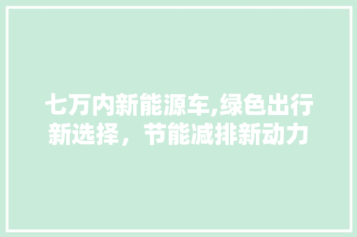 七万内新能源车,绿色出行新选择，节能减排新动力