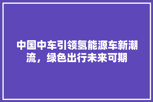 中国中车引领氢能源车新潮流，绿色出行未来可期