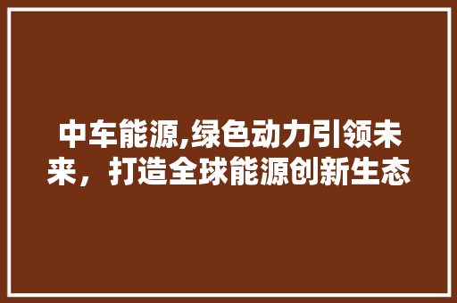 中车能源,绿色动力引领未来，打造全球能源创新生态