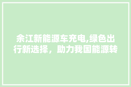 余江新能源车充电,绿色出行新选择，助力我国能源转型