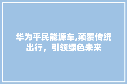 华为平民能源车,颠覆传统出行，引领绿色未来